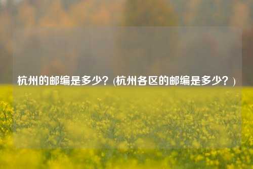 杭州的邮编是多少？(杭州各区的邮编是多少？)