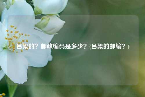 吕梁的？邮政编码是多少？(吕梁的邮编？)