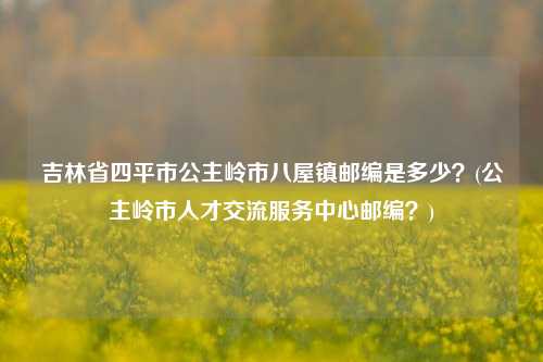 吉林省四平市公主岭市八屋镇邮编是多少？(公主岭市人才交流服务中心邮编？)