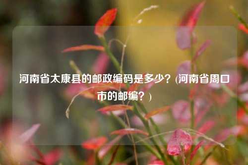 河南省太康县的邮政编码是多少？(河南省周口市的邮编？)