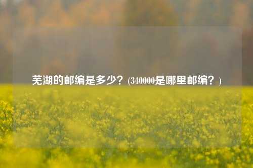 芜湖的邮编是多少？(340000是哪里邮编？)