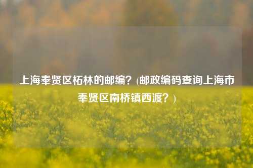 上海奉贤区柘林的邮编？(邮政编码查询上海市奉贤区南桥镇西渡？)