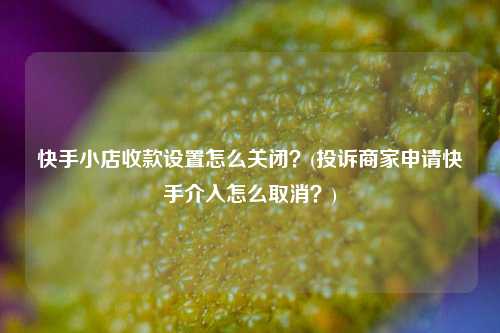 快手小店收款设置怎么关闭？(投诉商家申请快手介入怎么取消？)