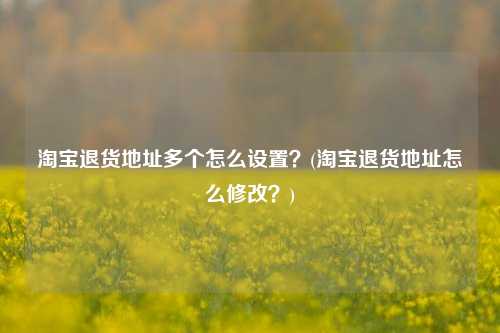 淘宝退货地址多个怎么设置？(淘宝退货地址怎么修改？)