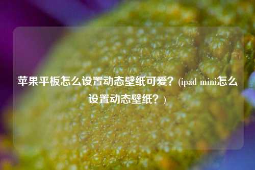 苹果平板怎么设置动态壁纸可爱？(ipad mini怎么设置动态壁纸？)