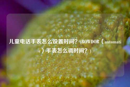 儿童电话手表怎么设置时间？(BOWDOR（automatic）手表怎么调时间？)