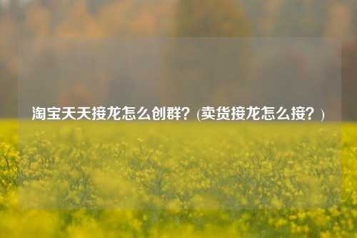 淘宝天天接龙怎么创群？(卖货接龙怎么接？)