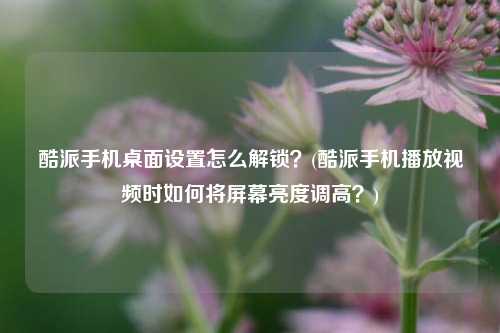 酷派手机桌面设置怎么解锁？(酷派手机播放视频时如何将屏幕亮度调高？)