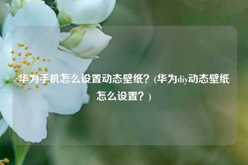 华为手机怎么设置动态壁纸？(华为diy动态壁纸怎么设置？)