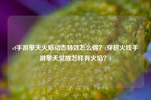 cf手游擎天火焰动态特效怎么得？(穿越火线手游擎天觉醒怎样有火焰？)