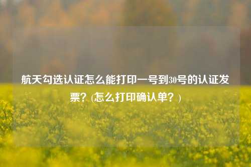 航天勾选认证怎么能打印一号到30号的认证发票？(怎么打印确认单？)