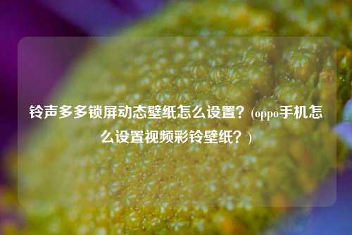 铃声多多锁屏动态壁纸怎么设置？(oppo手机怎么设置视频彩铃壁纸？)