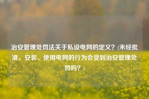 治安管理处罚法关于私设电网的定义？(未经批准，安装、使用电网的行为会受到治安管理处罚吗？)