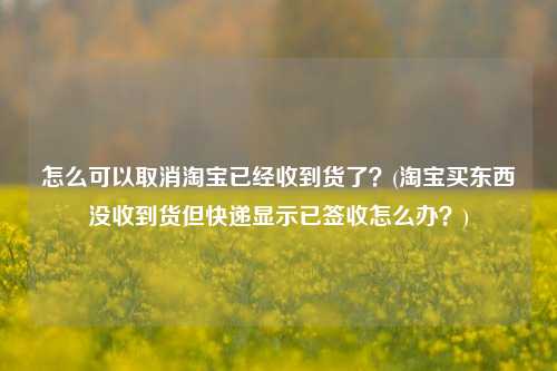 怎么可以取消淘宝已经收到货了？(淘宝买东西没收到货但快递显示已签收怎么办？)