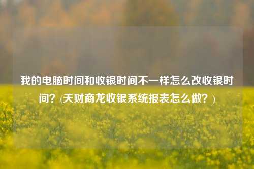 我的电脑时间和收银时间不一样怎么改收银时间？(天财商龙收银系统报表怎么做？)