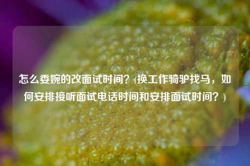 怎么委婉的改面试时间？(换工作骑驴找马，如何安排接听面试电话时间和安排面试时间？)