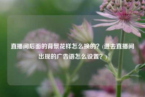 直播间后面的背景花样怎么换的？(进去直播间出现的广告语怎么设置？)