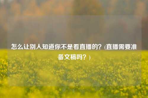 怎么让别人知道你不是看直播的？(直播需要准备文稿吗？)