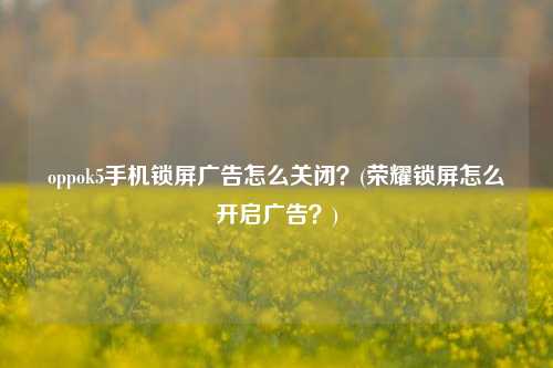 oppok5手机锁屏广告怎么关闭？(荣耀锁屏怎么开启广告？)