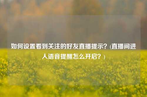 如何设置看到关注的好友直播提示？(直播间进人语音提醒怎么开启？)