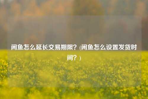 闲鱼怎么延长交易期限？(闲鱼怎么设置发货时间？)