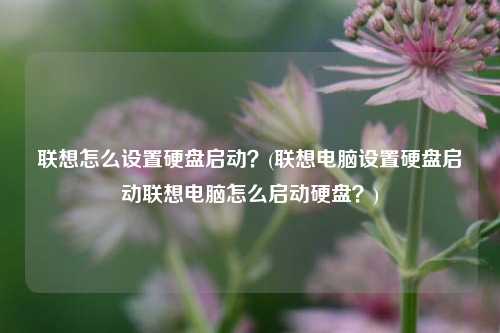 联想怎么设置硬盘启动？(联想电脑设置硬盘启动联想电脑怎么启动硬盘？)