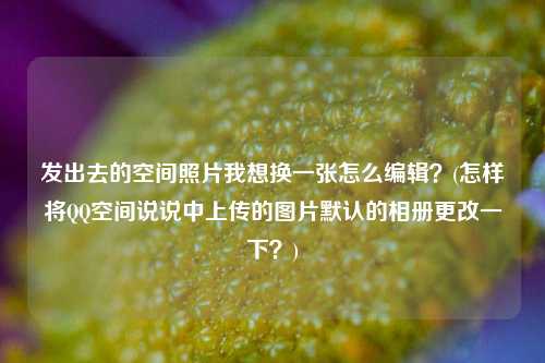 发出去的空间照片我想换一张怎么编辑？(怎样将QQ空间说说中上传的图片默认的相册更改一下？)